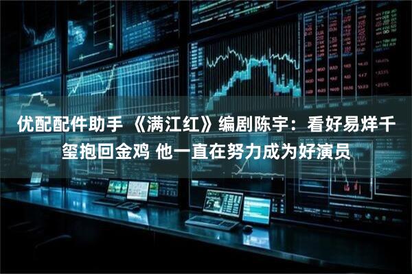 优配配件助手 《满江红》编剧陈宇：看好易烊千玺抱回金鸡 他一直在努力成为好演员