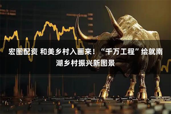 宏图配资 和美乡村入画来！“千万工程”绘就南湖乡村振兴新图景