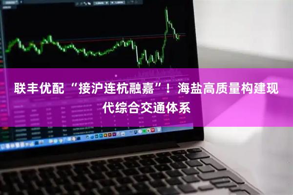 联丰优配 “接沪连杭融嘉”！海盐高质量构建现代综合交通体系