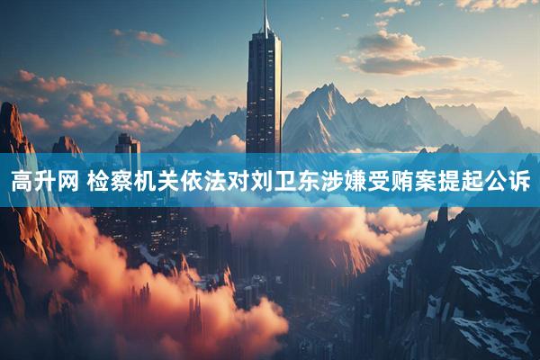高升网 检察机关依法对刘卫东涉嫌受贿案提起公诉