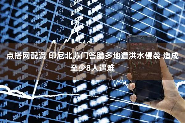 点搭网配资 印尼北苏门答腊多地遭洪水侵袭 造成至少8人遇难
