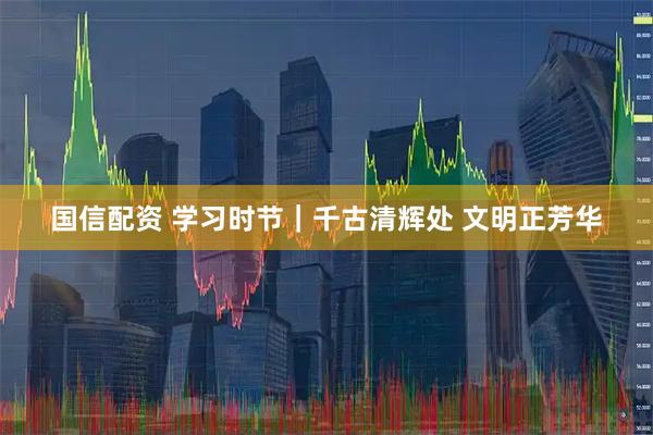 国信配资 学习时节｜千古清辉处 文明正芳华