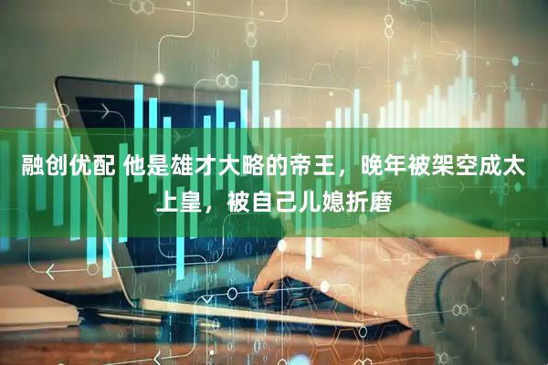 融创优配 他是雄才大略的帝王，晚年被架空成太上皇，被自己儿媳折磨