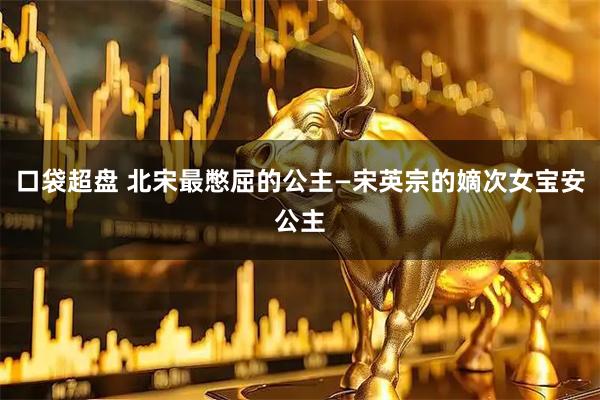 口袋超盘 北宋最憋屈的公主—宋英宗的嫡次女宝安公主