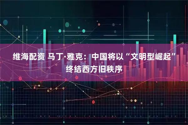 维海配资 马丁·雅克：中国将以“文明型崛起”终结西方旧秩序