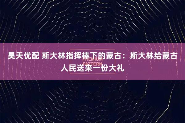 昊天优配 斯大林指挥棒下的蒙古：斯大林给蒙古人民送来一份大礼