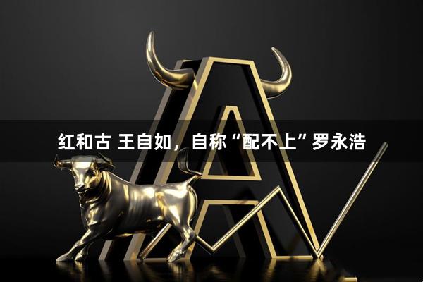 红和古 王自如，自称“配不上”罗永浩