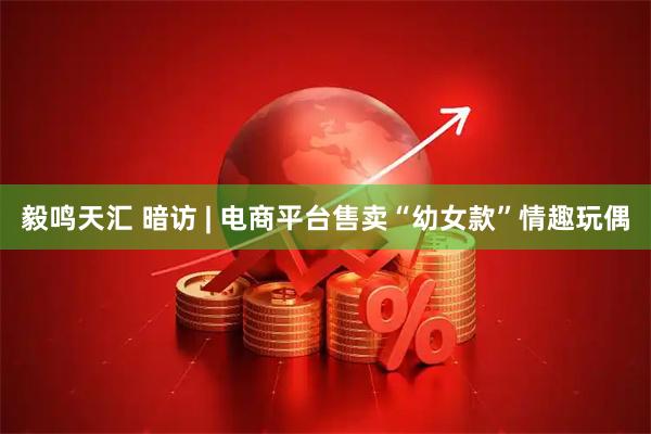 毅鸣天汇 暗访 | 电商平台售卖“幼女款”情趣玩偶