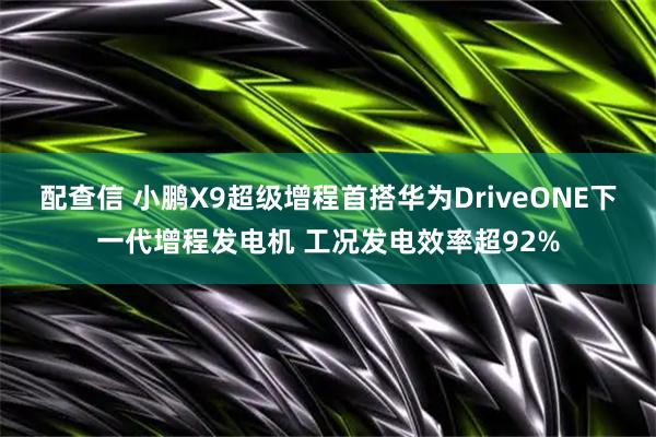 配查信 小鹏X9超级增程首搭华为DriveONE下一代增程发电机 工况发电效率超92%