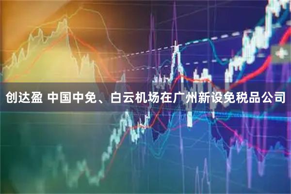创达盈 中国中免、白云机场在广州新设免税品公司