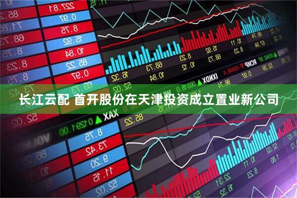 长江云配 首开股份在天津投资成立置业新公司