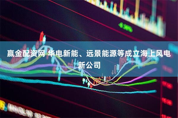 赢金配资网 华电新能、远景能源等成立海上风电新公司