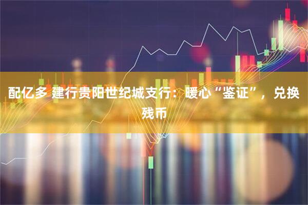 配亿多 建行贵阳世纪城支行：暖心“鉴证”，兑换残币