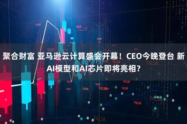 聚合财富 亚马逊云计算盛会开幕！CEO今晚登台 新AI模型和AI芯片即将亮相？