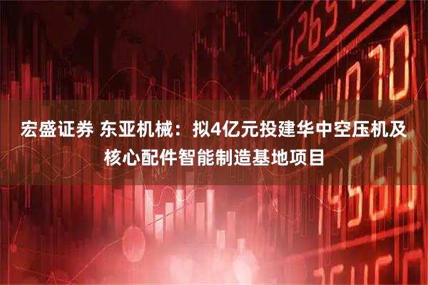 宏盛证券 东亚机械：拟4亿元投建华中空压机及核心配件智能制造基地项目