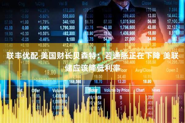 联丰优配 美国财长贝森特：若通胀正在下降 美联储应该降低利率