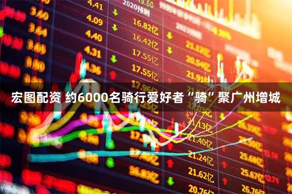 宏图配资 约6000名骑行爱好者“骑”聚广州增城