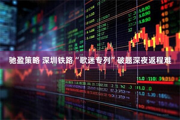 驰盈策略 深圳铁路“歌迷专列”破题深夜返程难