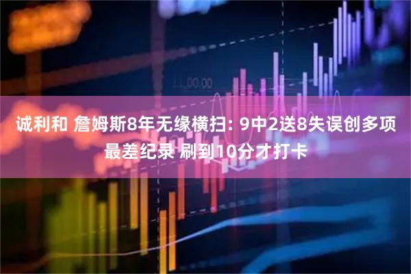 诚利和 詹姆斯8年无缘横扫: 9中2送8失误创多项最差纪录 刷到10分才打卡