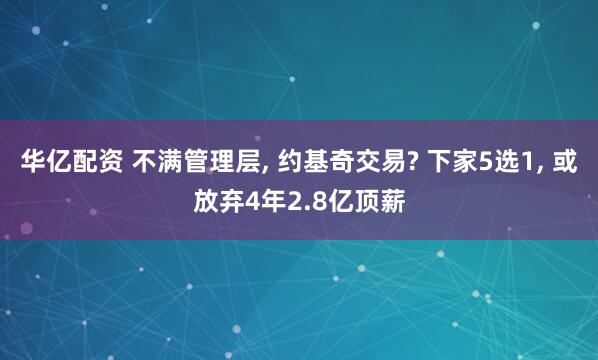 华亿配资 不满管理层, 约基奇交易? 下家5选1, 或放弃4年2.8亿顶薪